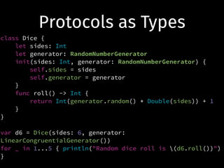 Protocols as Types
class Dice {
let sides: Int
let generator: RandomNumberGenerator
init(sides: Int, generator: RandomNumberGenerator) {
self.sides = sides
self.generator = generator
}
func roll() -> Int {
return Int(generator.random() * Double(sides)) + 1
}
}
!
var d6 = Dice(sides: 6, generator:
LinearCongruentialGenerator())
for _ in 1...5 { println("Random dice roll is (d6.roll())")
}
 