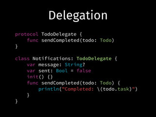 Delegation
protocol TodoDelegate {
func sendCompleted(todo: Todo)
}
!
class Notifications: TodoDelegate {
var message: String?
var sent: Bool = false
init() {}
func sendCompleted(todo: Todo) {
println("Completed: (todo.task)")
}
}
 