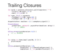 Trailing Closures
let words = sentence.characters.split(separator: " ")
.filter({ $0.count > 4 })
.map({ String($0) })
let nums: [Int] = arguments
.flatMap({ Int($0, radix:10) })
.flatMap({ $0 > 0 ? $0 : nil })
dispatch(after: maxItem + 1) { semaphore.signal() }
DispatchQueue
.global(qos: .default) .asyncAfter(deadline: delay) {
// ...
}
UIView.animate(withDuration: 0.3) {
// ...
}
for value in items.map({ pow($0, 2) }) {
print(value)
}
//
UIView.animate(withDuration: 2.0,
animations: { v.removeFromSuperview() },
completion: { _ in postNotification() } )
 