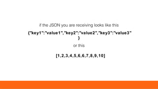 if the JSON you are receiving looks like this
{"key1":"value1","key2":"value2","key3":"value3"
}
or this
[1,2,3,4,5,6,6,7,8,9,10]
 