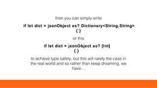 then you can simply write
if let dict = jsonObject as? Dictionary<String,String>
{ }
or this
if let dict = jsonObject as? [Int]
{ }
to achieve type safety, but this will rarely the case in
the real world and so rather than keep dreaming, we
have…
 