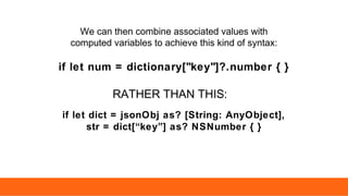 if let num = dictionary["key"]?.number { }
RATHER THAN THIS:
if let dict = jsonObj as? [String: AnyObject],
str = dict[“key”] as? NSNumber { }
We can then combine associated values with
computed variables to achieve this kind of syntax:
 