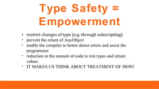 Type Safety =
Empowerment
• restrict changes of type (e.g. through subscripting)
• prevent the return of AnyObject
• enable the compiler to better detect errors and assist the
programmer
• reduction in the amount of code to test types and return
values
• IT MAKES US THINK ABOUT TREATMENT OF JSON!
 