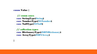 enum Value {
// enum cases
case StringType(String)
case NumberType(NSNumber)
case NullType(NSNull)
// collection types
case DictionaryType(JSONDictionary)
case ArrayType(JSONArray)
}
 