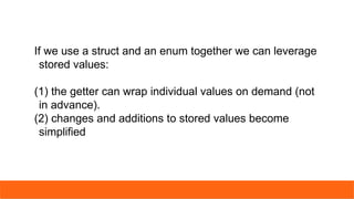 If we use a struct and an enum together we can leverage
stored values:
(1) the getter can wrap individual values on demand (not
in advance).
(2) changes and additions to stored values become
simplified
 