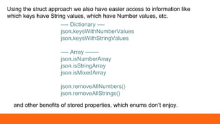 Using the struct approach we also have easier access to information like
which keys have String values, which have Number values, etc.
—- Dictionary —-
json.keysWithNumberValues
json.keysWithStringValues
—- Array ——-
json.isNumberArray
json.isStringArray
json.isMixedArray
json.removeAllNumbers()
json.removeAllStrings()
and other benefits of stored properties, which enums don’t enjoy.
 