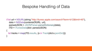 if let url = NSURL(string:"http://itunes.apple.com/search?term=b12&limit=40"),
data = NSData(contentsOfURL: url),
parsedJSON = JSONParser.parseDictionary(data),
iTD = iTunesData(dict: parsedJSON)
{
let tracks = map(iTD.results, {x in Track(dict:x.jsonDict)})
}
Bespoke Handling of Data
 