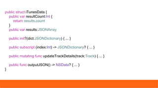 public struct iTunesData {
public var resultCount:Int {
return results.count
}
public var results:JSONArray
public init?(dict:JSONDictionary) { ... }
public subscript (index:Int) -> JSONDictionary? { ... }
public mutating func updateTrackDetails(track:Track) { ... }
public func outputJSON() -> NSData? { ... }
}
 