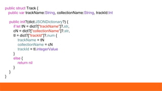 public struct Track {
public var trackName:String, collectionName:String, trackId:Int
public init?(dict:JSONDictionary?) {
if let tN = dict?["trackName"]?.str,
cN = dict?["collectionName"]?.str,
tI = dict?["trackId"]?.num {
trackName = tN
collectionName = cN
trackId = tI.integerValue
}
else {
return nil
}
}
}
 