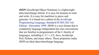 JSON (JavaScript Object Notation) is a lightweight
data-interchange format. It is easy for humans to read
and write. It is easy for machines to parse and
generate. It is based on a subset of the JavaScript
Programming Language, Standard ECMA-262 3rd
Edition - December 1999. JSON is a text format that is
completely language independent but uses conventions
that are familiar to programmers of the C-family of
languages, including C, C++, C#, Java, JavaScript,
Perl, Python, and many others. These properties make
JSON an ideal data-interchange language.
 