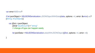var error:NSError?
if let jsonObject = NSJSONSerialization.JSONObjectWithData(data, options: nil, error: &error) as?
[String: AnyObject] {
var jDict = jsonObject
jDict["resultCount"] = "string"
// change of type can happen easily
let jsonData = NSJSONSerialization.dataWithJSONObject(jDict, options: nil, error: nil)
}
 