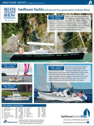 swiftsure yachts the logbook for January 2013

                                        Swiftsure Yachts will present four great yachts at Boats Afloat
                                                                                              Sea Fire • Waterline 46Sea Fire represents the pinnacle of
                                                                                                 2001 • $550,000     contemporary, custom built, cruis-
        jan. 25 – feb. 3                                                                     see her at boats afloat ing yachts. Her design, construc-
                                                                                             tion and outfitting are second to none. A well-designed
                                                                                             steel sailboat offers the ultimate margin of safety for
                                                                                             offshore world cruising. Custom built by Waterline Yachts
                                                                                             of Sidney, British Columbia, you won’t find a better
                                                                                             equipped and better conceived offshore yacht.




 Intuition • 40 C&C 37XL
     1990 • $109,000                                                                           Imagine • Sweden 45    Imagine has cruised the Pacific;
 see her at boats afloat                                                                         2001 • $450,000      most of it singlehanded with
                                                                                              see her at boats afloat consistent 200nm day runs. This
                                                                                             high-quality, three-stateroom, Scandinavian yacht shows
                                                                                             extremely well with new North 3dl sails, new Volvo
                                                                                             engine, updated running rigging. You will not find a fast
                                                                                             cruising yacht in better condition, with such well con-
                                                                                             ceived and proven and tweaked details as Imagine.


  Saga • Offshore YF 48
    1991 • $259,000
 see her at boats afloat




  More Swiftsure Yachts listings
72	   Andrews/Perry	            1998	   $545,000    43	   Catana 431	       1998	 $450,000
70	   Wylie/Schooner Creek	     1993	   $399,000    43	   Slocum	           1986	 $139,500
55	   Bieker Riptide	           1996	    $375,000   40	   Tashiba	          1987	 $159,000
54	   CT	                       1985	   $290,000    40	   Jonmeri	          1986	 $159,500
47	   Beneteau 473	             2006	       SOLD    38	   Sabre 386	        2006	    SOLD
47	   Beneteau 47.7	            2001	       SOLD    37	   Beneteau 373	     2007	 $134,900

                                                                                                                 SwiftsureYachts
47	   Wauquiez Centurion	       1989	   $225,000    37	   Tayana	           1982	  $89,000
45	   Hans Christian Trawler	   1987	   $270,000    35	   Beneteau First	   1984	 $49,900
44	   Tollycraft	               1987	   $169,000

                                        Swiftsure Yachts is the exclusive Hallberg-                                     206.378.1110 | info@swiftsureyachts.com
                                        Rassy distributor in the Pacific Northwest
                                        … All models available for 2013 delivery.                                    www.facebook.com/swiftsureyachts
 