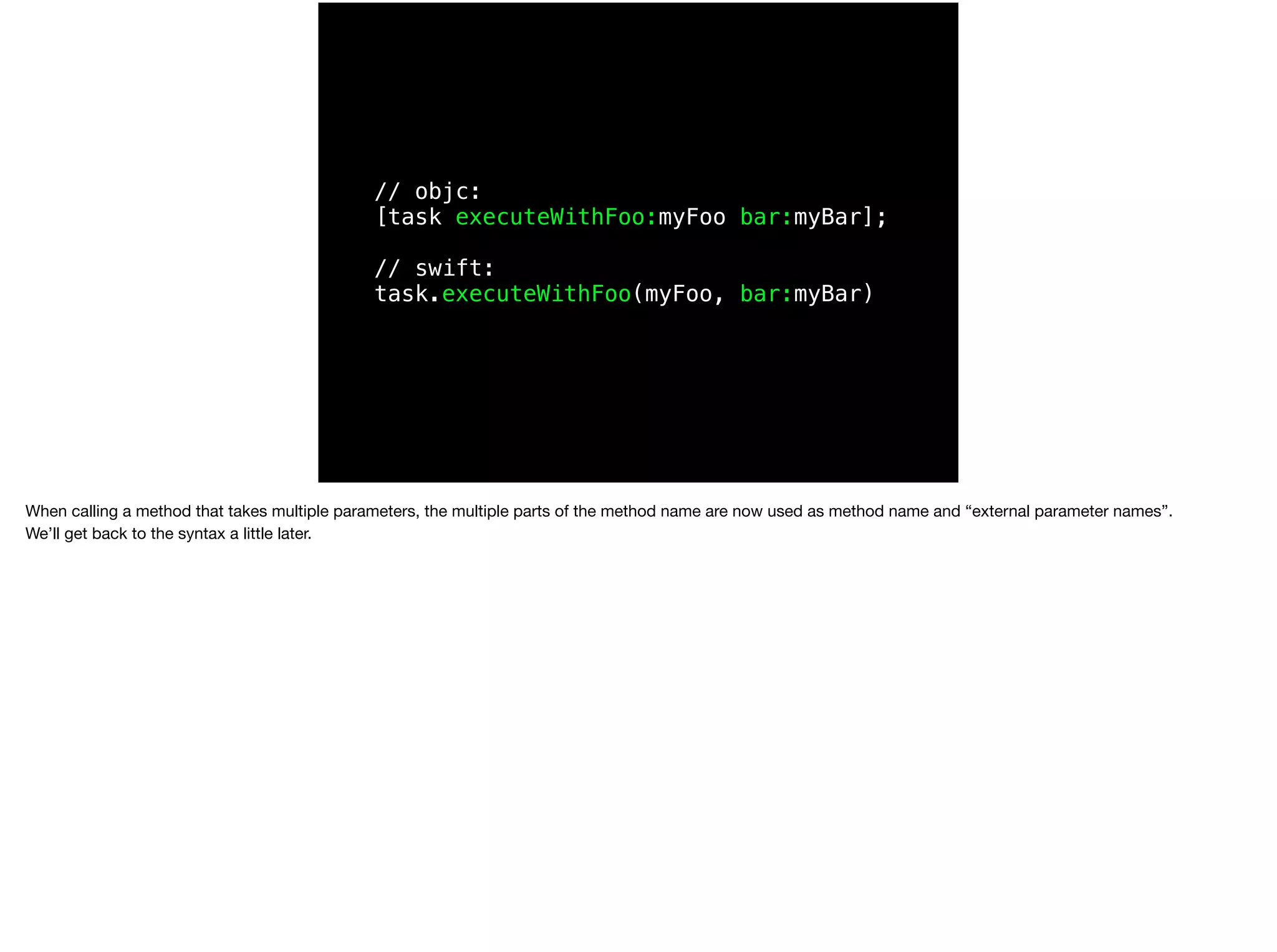 // objc: 
[task executeWithFoo:myFoo bar:myBar]; 
// swift: 
task.executeWithFoo(myFoo, bar:myBar) 
When calling a method that takes multiple parameters, the multiple parts of the method name are now used as method name and “external parameter names”. 
We’ll get back to the syntax a little later. 
 