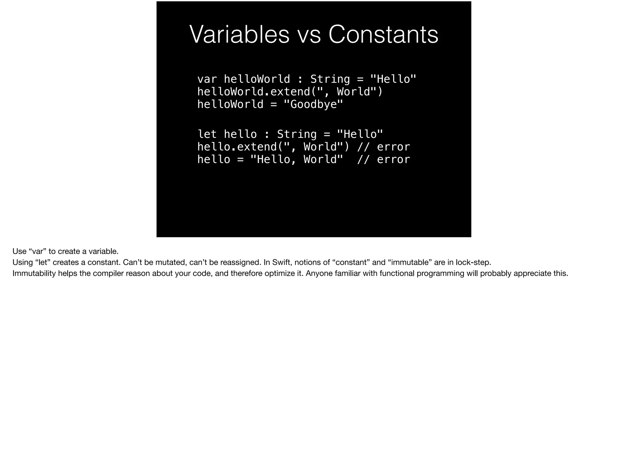 Variables vs Constants 
var helloWorld : String = "Hello" 
helloWorld.extend(", World") 
helloWorld = "Goodbye" 
let hello : String = "Hello" 
hello.extend(", World") // error 
hello = "Hello, World" // error 
Use “var” to create a variable. 
Using “let” creates a constant. Can’t be mutated, can’t be reassigned. In Swift, notions of “constant” and “immutable” are in lock-step. 
Immutability helps the compiler reason about your code, and therefore optimize it. Anyone familiar with functional programming will probably appreciate this. 
 