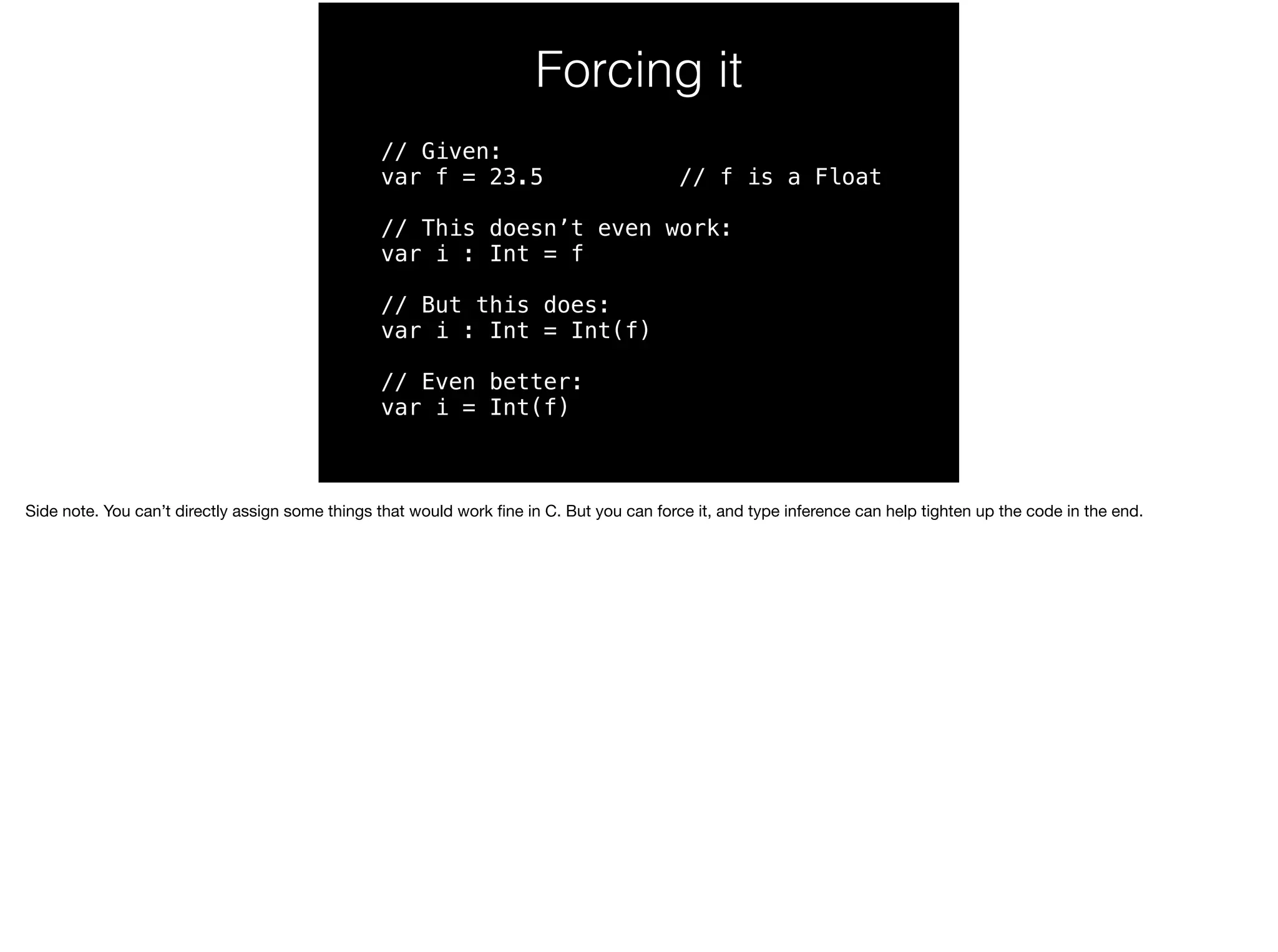 Forcing it 
// Given: 
var f = 23.5 // f is a Float 
// This doesn’t even work: 
var i : Int = f 
// But this does: 
var i : Int = Int(f) 
// Even better: 
var i = Int(f) 
Side note. You can’t directly assign some things that would work fine in C. But you can force it, and type inference can help tighten up the code in the end. 
 