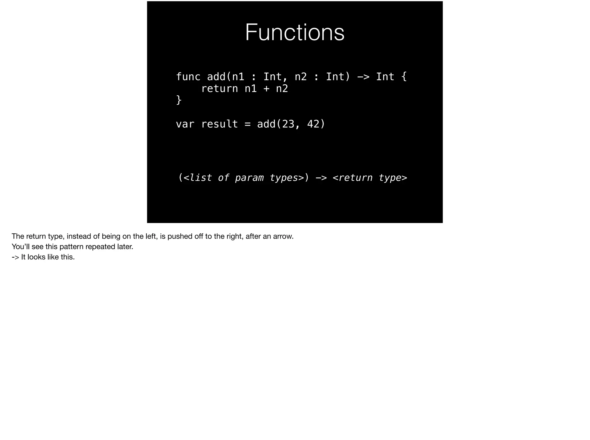 Functions 
func add(n1 : Int, n2 : Int) -> Int { 
return n1 + n2 
} 
var result = add(23, 42) 
(<list of param types>) -> <return type> 
The return type, instead of being on the left, is pushed off to the right, after an arrow. 
You’ll see this pattern repeated later. 
-> It looks like this. 
 