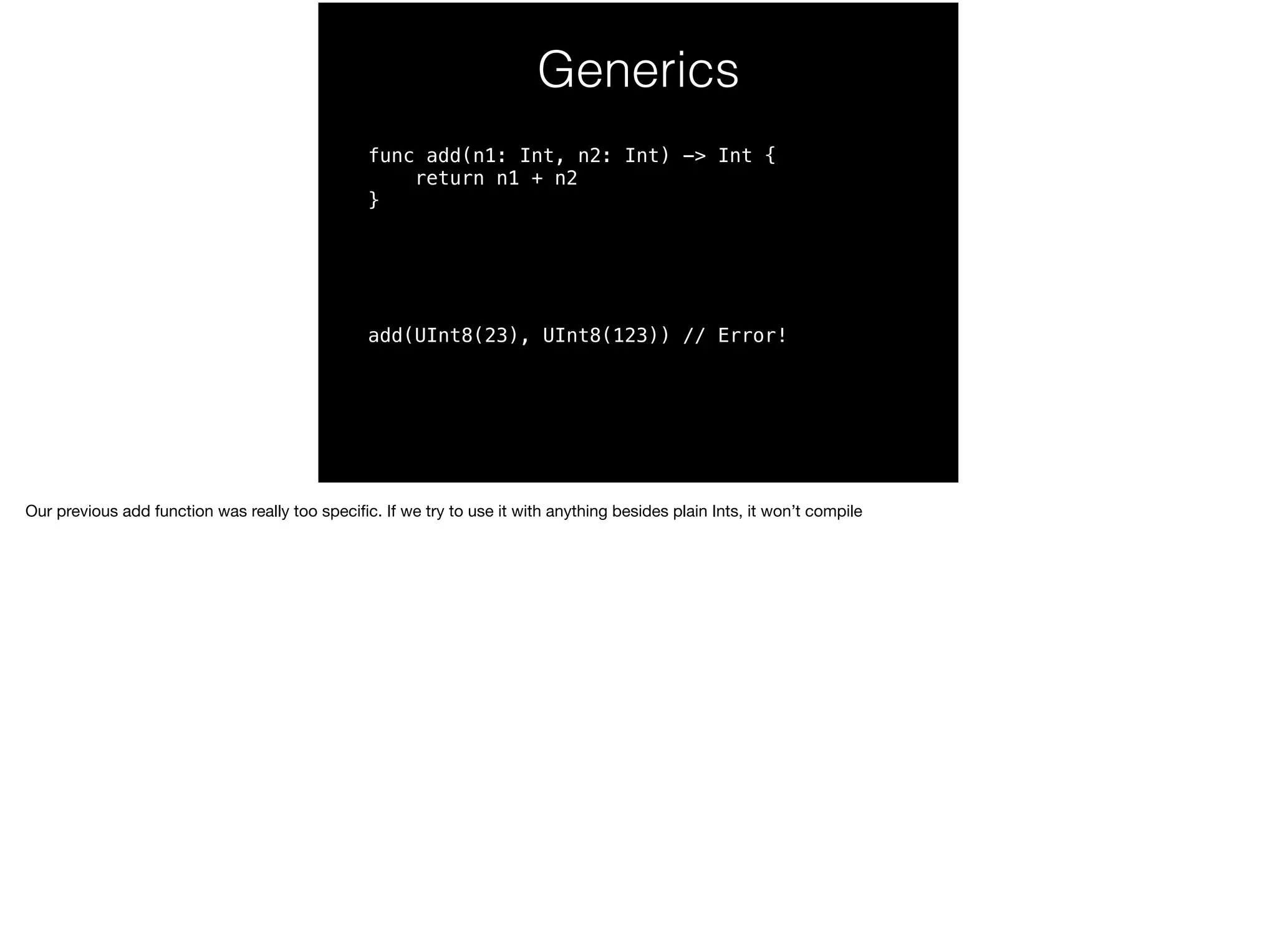 Generics 
func add(n1: Int, n2: Int) -> Int { 
return n1 + n2 
} 
add(UInt8(23), UInt8(123)) // Error! 
Our previous add function was really too specific. If we try to use it with anything besides plain Ints, it won’t compile 
 