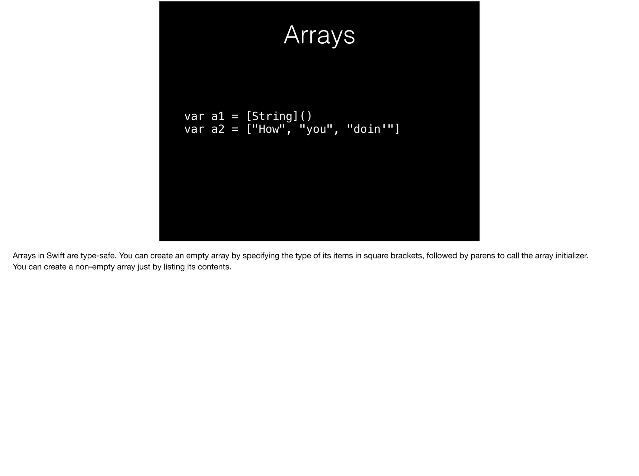 Arrays 
var a1 = [String]() 
var a2 = ["How", "you", "doin'"] 
Arrays in Swift are type-safe. You can create an empty array by specifying the type of its items in square brackets, followed by parens to call the array initializer. 
You can create a non-empty array just by listing its contents. 
 