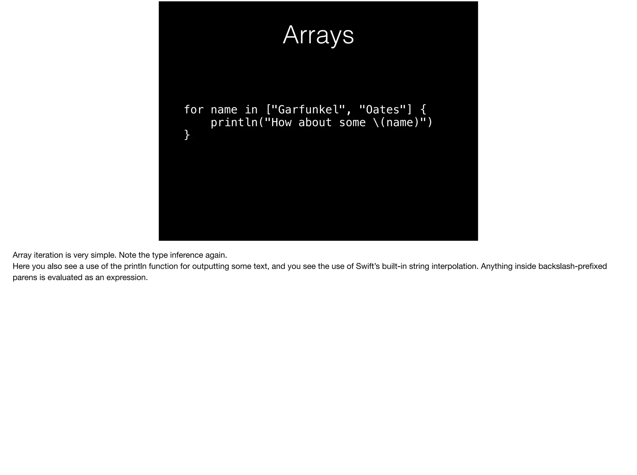Arrays 
for name in ["Garfunkel", "Oates"] { 
println("How about some (name)") 
} 
Array iteration is very simple. Note the type inference again. 
Here you also see a use of the println function for outputting some text, and you see the use of Swift’s built-in string interpolation. Anything inside backslash-prefixed 
parens is evaluated as an expression. 
 