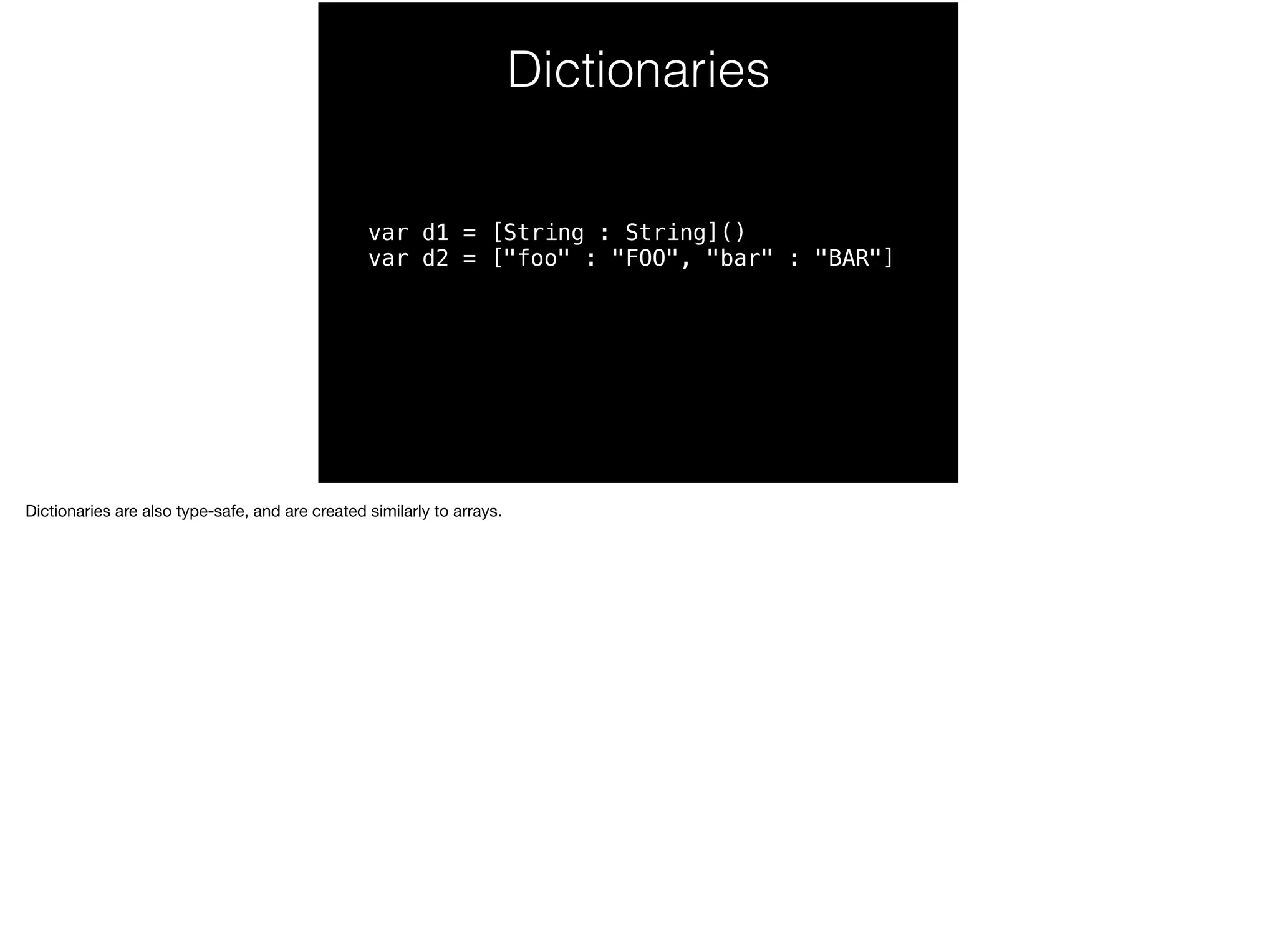 Dictionaries 
var d1 = [String : String]() 
var d2 = ["foo" : "FOO", "bar" : "BAR"] 
Dictionaries are also type-safe, and are created similarly to arrays. 
 