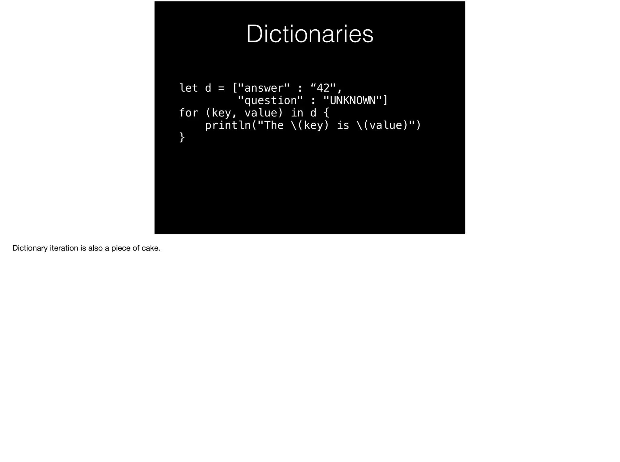 Dictionaries 
let d = ["answer" : “42", 
"question" : "UNKNOWN"] 
for (key, value) in d { 
println("The (key) is (value)") 
} 
Dictionary iteration is also a piece of cake. 
 