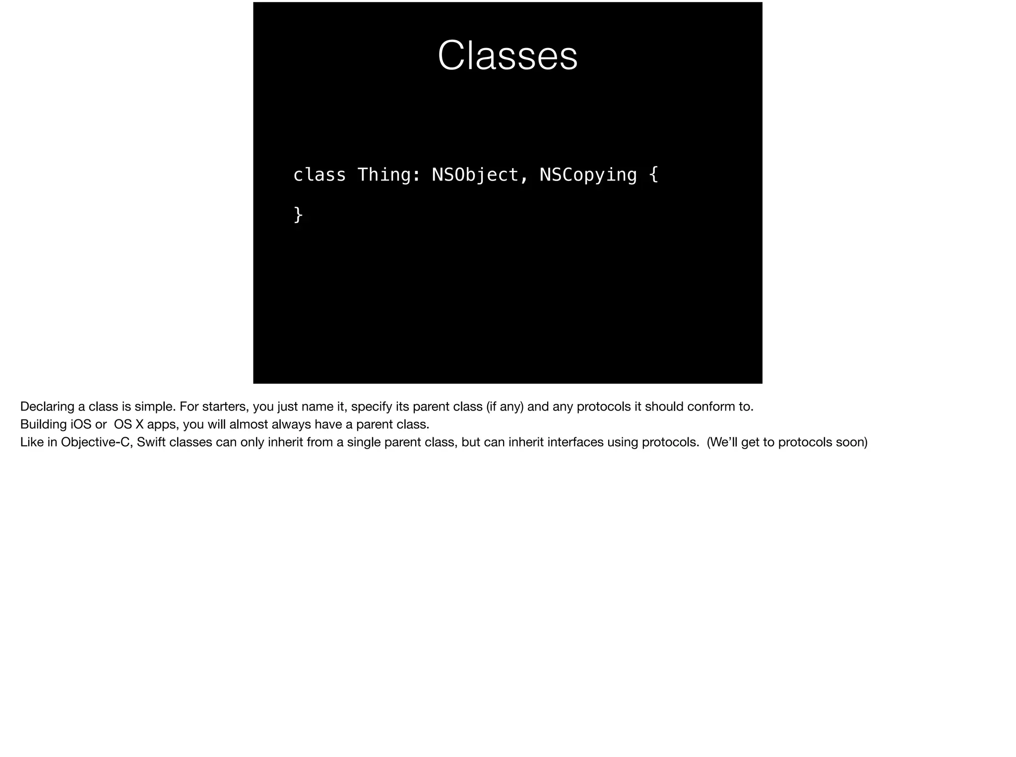 Classes 
class Thing: NSObject, NSCopying { 
} 
Declaring a class is simple. For starters, you just name it, specify its parent class (if any) and any protocols it should conform to. 
Building iOS or OS X apps, you will almost always have a parent class. 
Like in Objective-C, Swift classes can only inherit from a single parent class, but can inherit interfaces using protocols. (We’ll get to protocols soon) 
 