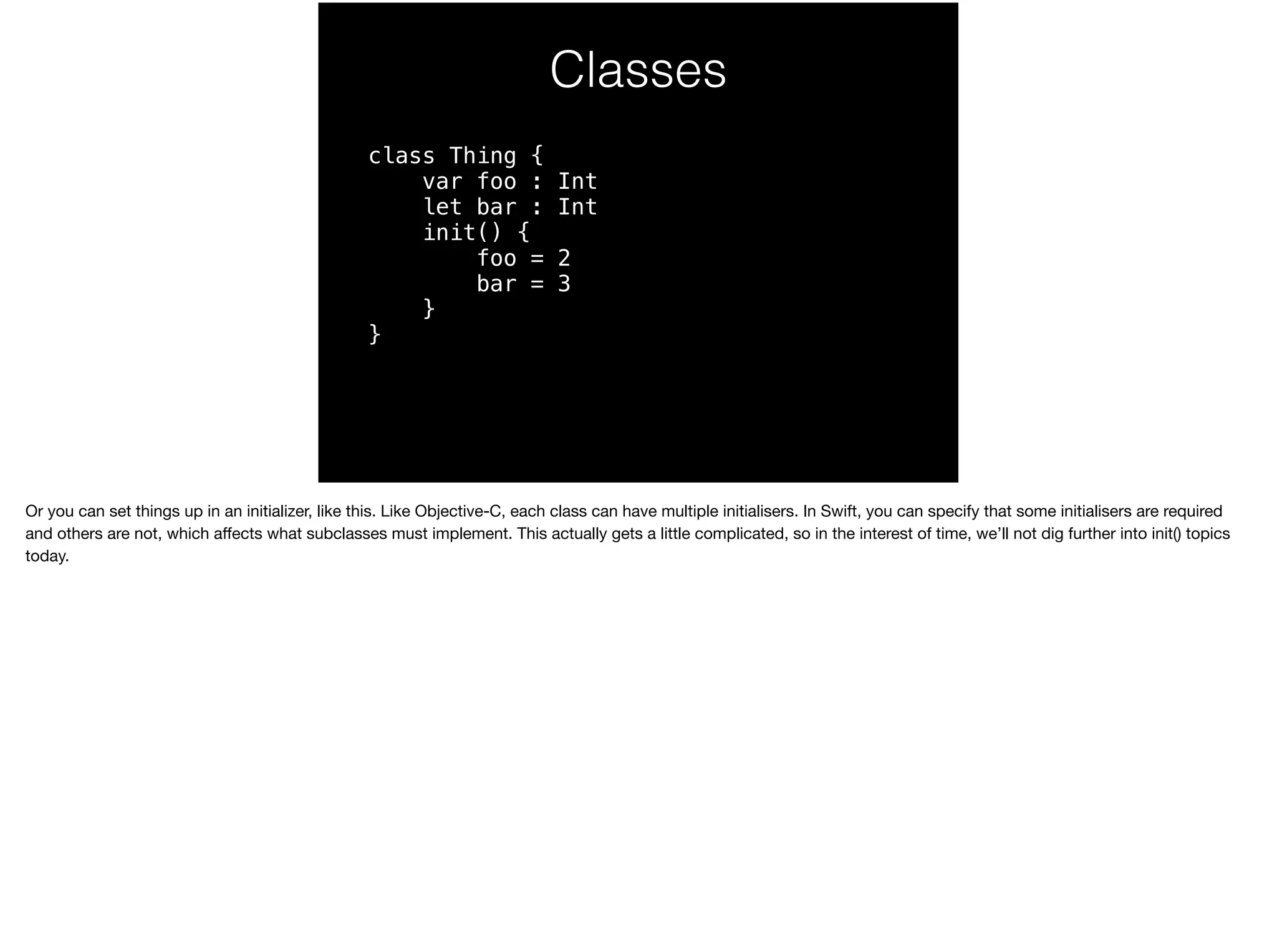 Classes 
class Thing { 
var foo : Int 
let bar : Int 
init() { 
foo = 2 
bar = 3 
} 
} 
Or you can set things up in an initializer, like this. Like Objective-C, each class can have multiple initialisers. In Swift, you can specify that some initialisers are required 
and others are not, which affects what subclasses must implement. This actually gets a little complicated, so in the interest of time, we’ll not dig further into init() topics 
today. 
 