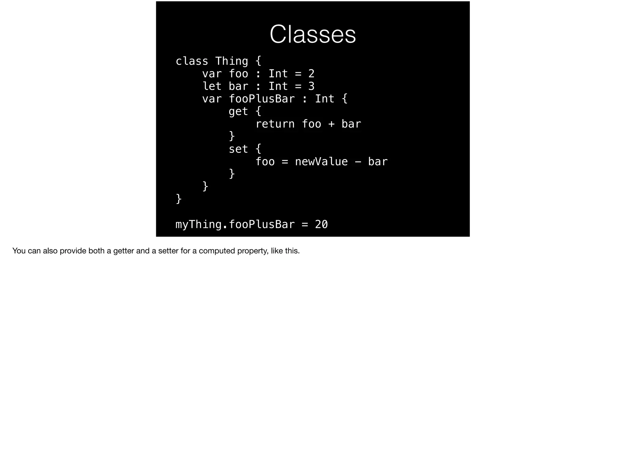 Classes 
class Thing { 
var foo : Int = 2 
let bar : Int = 3 
var fooPlusBar : Int { 
get { 
return foo + bar 
} 
set { 
foo = newValue - bar 
} 
} 
} 
myThing.fooPlusBar = 20 
You can also provide both a getter and a setter for a computed property, like this. 
 