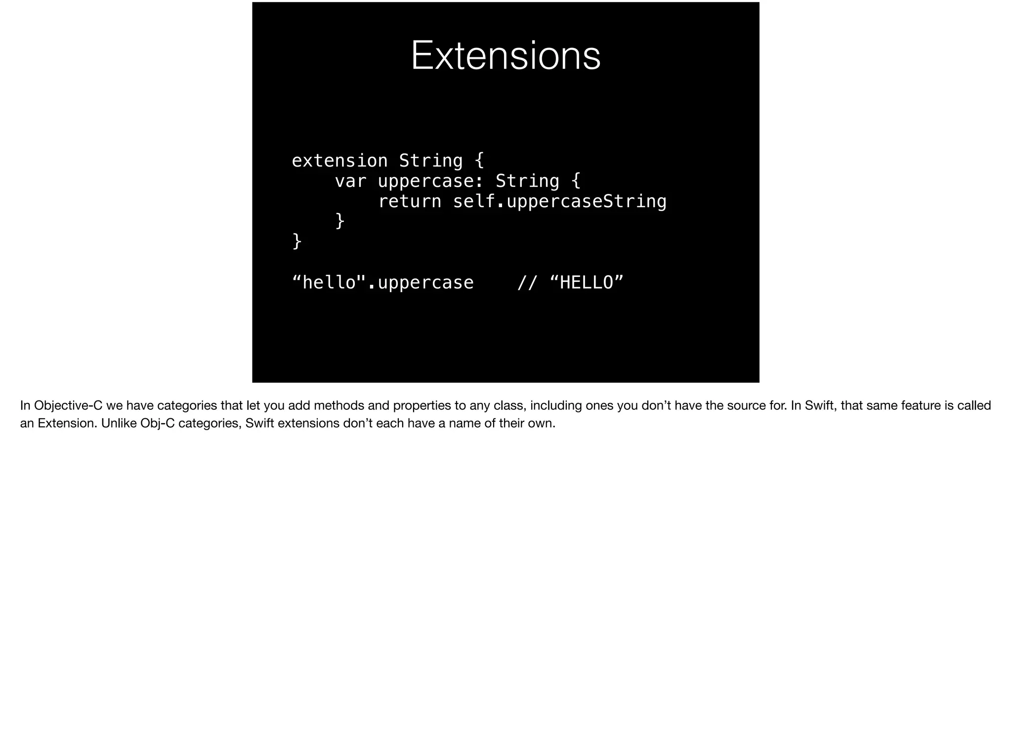 Extensions 
extension String { 
var uppercase: String { 
return self.uppercaseString 
} 
} 
“hello".uppercase // “HELLO” 
In Objective-C we have categories that let you add methods and properties to any class, including ones you don’t have the source for. In Swift, that same feature is called 
an Extension. Unlike Obj-C categories, Swift extensions don’t each have a name of their own. 
 