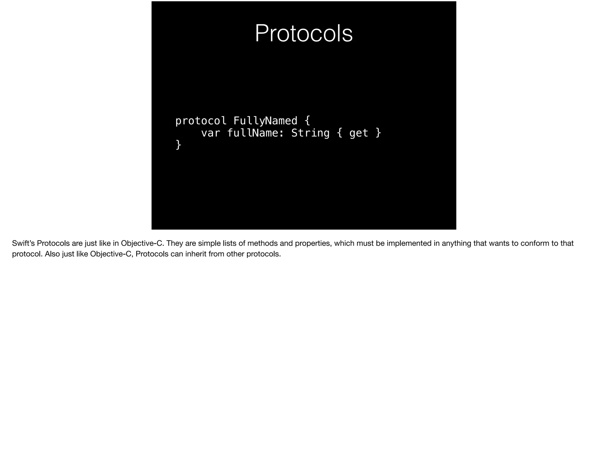 Protocols 
protocol FullyNamed { 
var fullName: String { get } 
} 
Swift’s Protocols are just like in Objective-C. They are simple lists of methods and properties, which must be implemented in anything that wants to conform to that 
protocol. Also just like Objective-C, Protocols can inherit from other protocols. 
 
