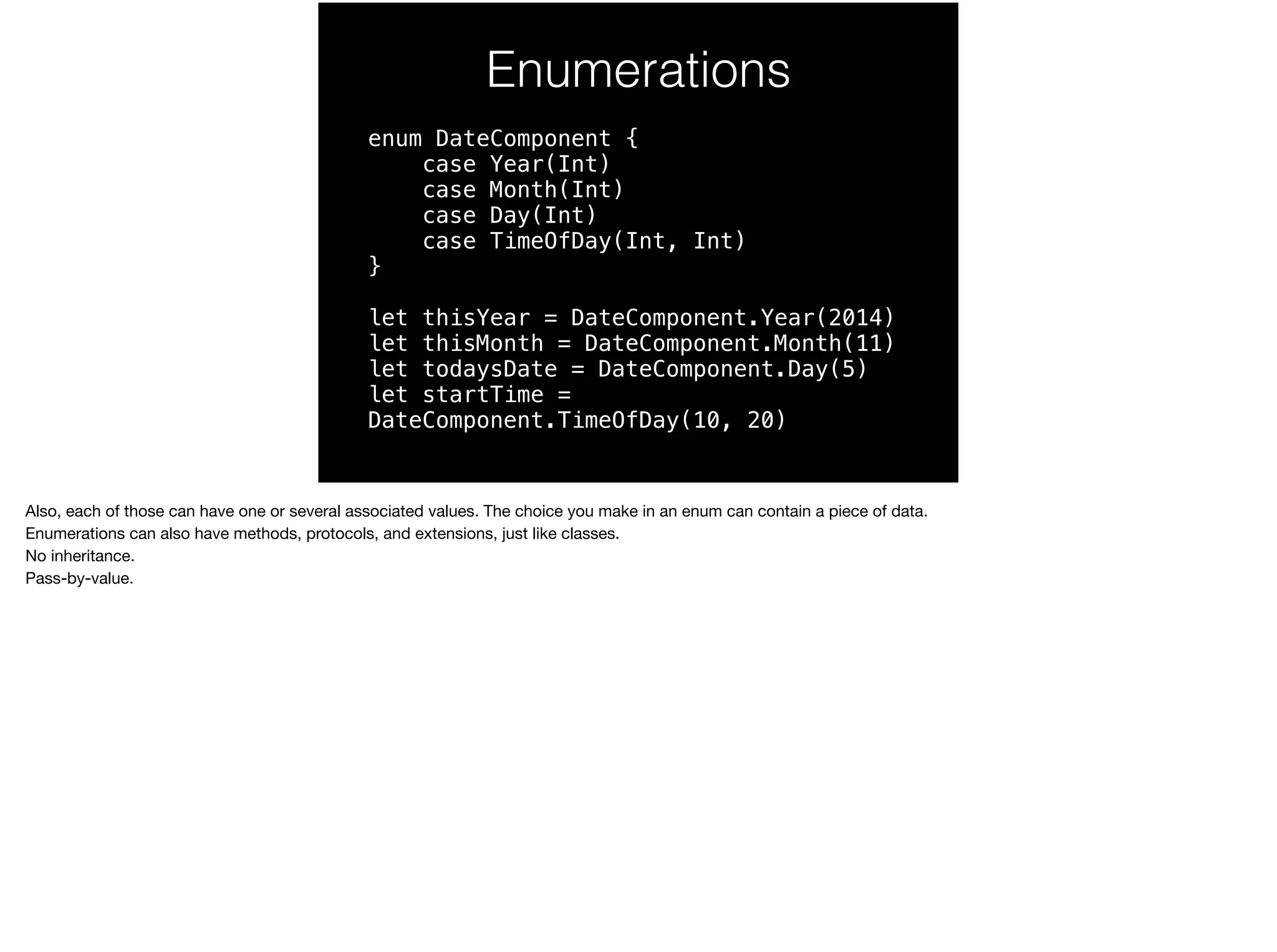 Enumerations 
enum DateComponent { 
case Year(Int) 
case Month(Int) 
case Day(Int) 
case TimeOfDay(Int, Int) 
} 
let thisYear = DateComponent.Year(2014) 
let thisMonth = DateComponent.Month(11) 
let todaysDate = DateComponent.Day(5) 
let startTime = 
DateComponent.TimeOfDay(10, 20) 
Also, each of those can have one or several associated values. The choice you make in an enum can contain a piece of data. 
Enumerations can also have methods, protocols, and extensions, just like classes. 
No inheritance. 
Pass-by-value. 
 