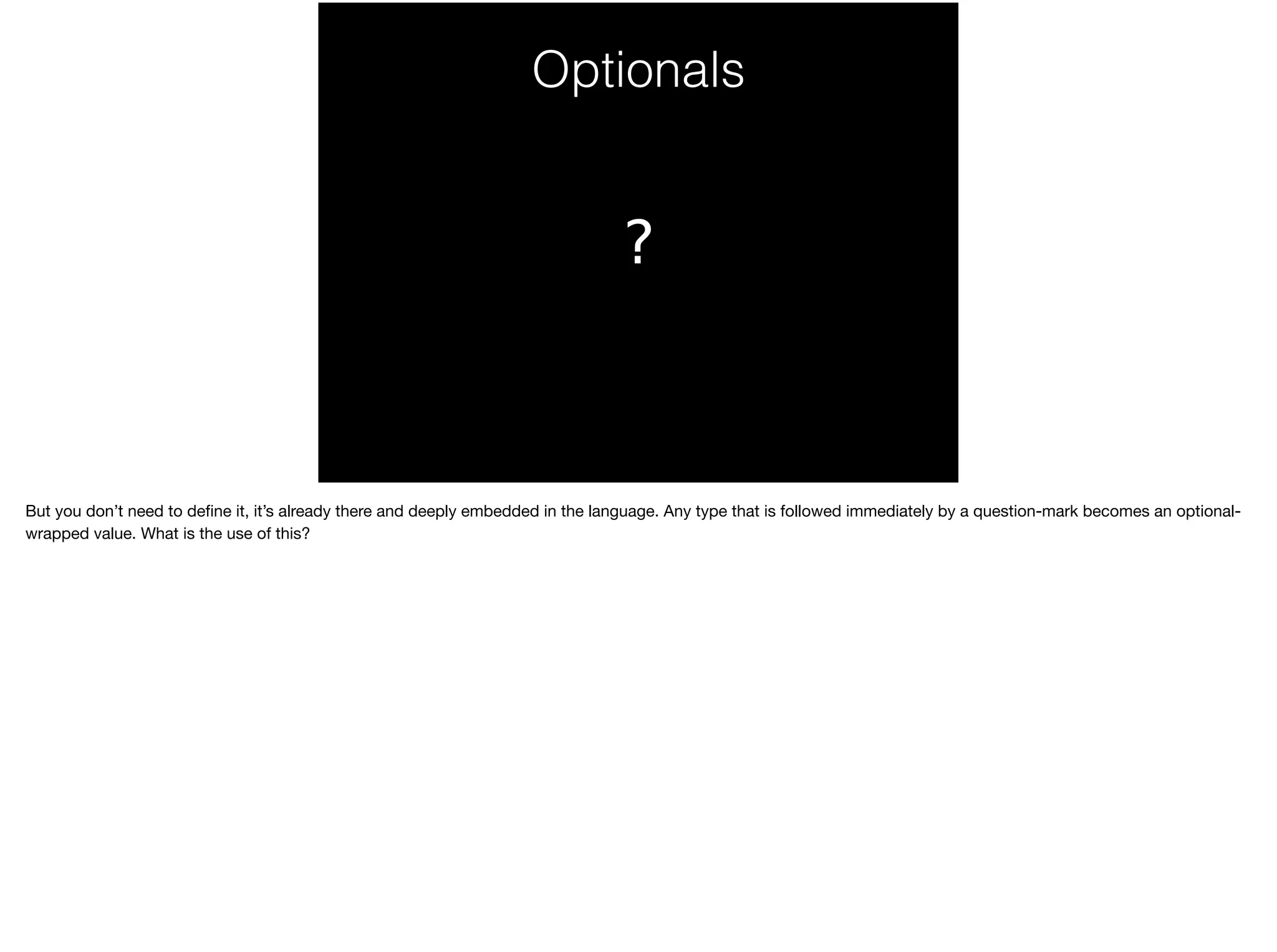 Optionals 
? 
But you don’t need to define it, it’s already there and deeply embedded in the language. Any type that is followed immediately by a question-mark becomes an optional-wrapped 
value. What is the use of this? 
 