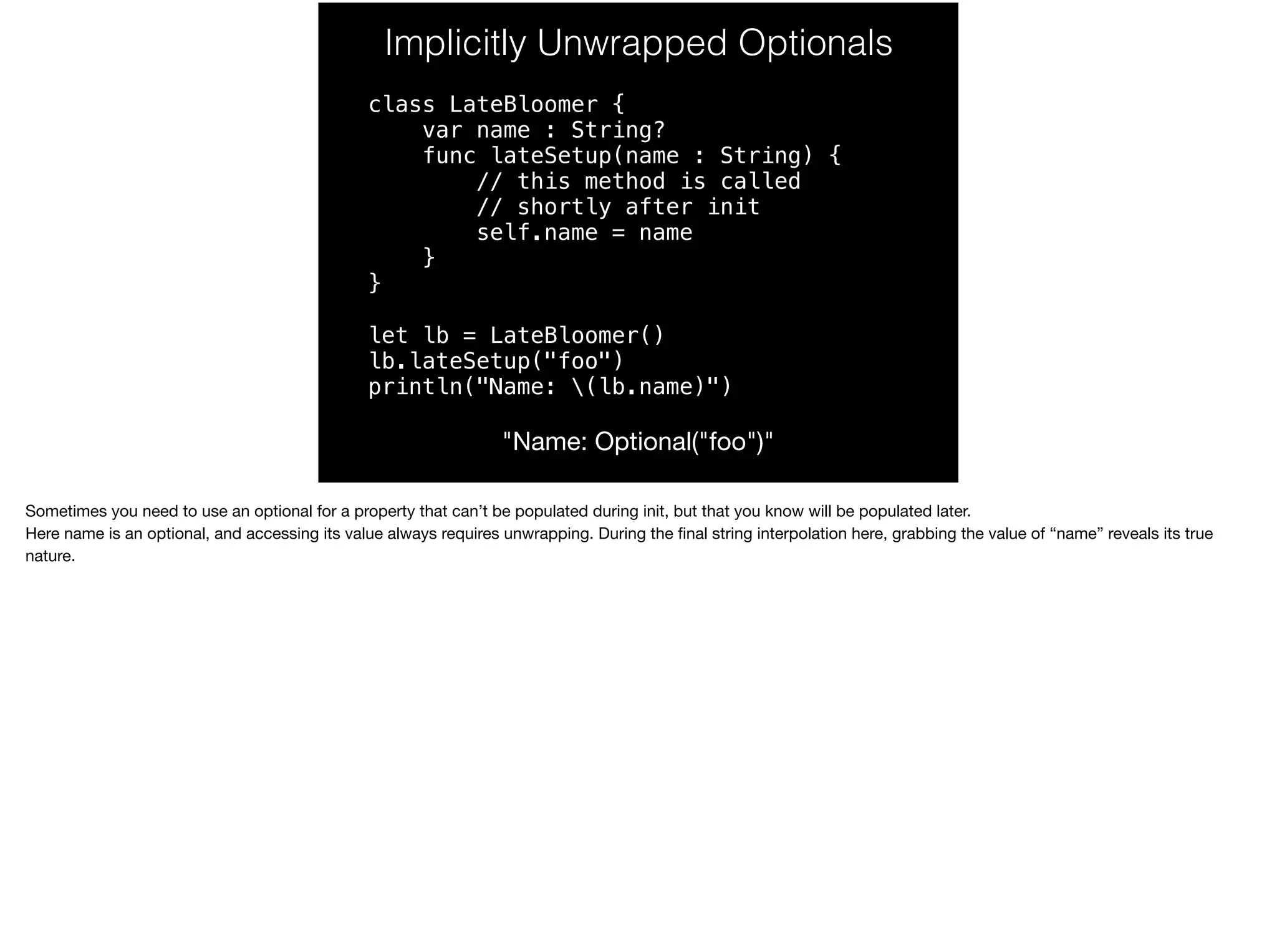 Implicitly Unwrapped Optionals 
class LateBloomer { 
var name : String? 
func lateSetup(name : String) { 
// this method is called 
// shortly after init 
self.name = name 
} 
} 
let lb = LateBloomer() 
lb.lateSetup("foo") 
println("Name: (lb.name)") 
"Name: Optional("foo")" 
Sometimes you need to use an optional for a property that can’t be populated during init, but that you know will be populated later. 
Here name is an optional, and accessing its value always requires unwrapping. During the final string interpolation here, grabbing the value of “name” reveals its true 
nature. 
 