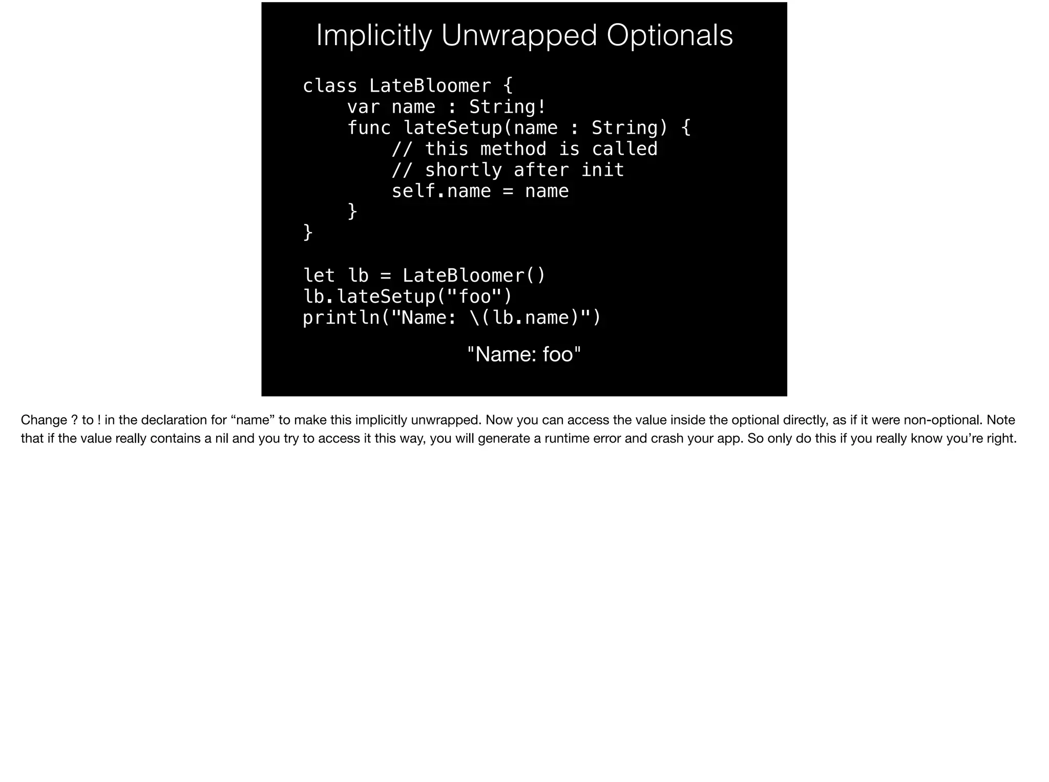 Implicitly Unwrapped Optionals 
class LateBloomer { 
var name : String! 
func lateSetup(name : String) { 
// this method is called 
// shortly after init 
self.name = name 
} 
} 
let lb = LateBloomer() 
lb.lateSetup("foo") 
println("Name: (lb.name)") 
"Name: foo" 
Change ? to ! in the declaration for “name” to make this implicitly unwrapped. Now you can access the value inside the optional directly, as if it were non-optional. Note 
that if the value really contains a nil and you try to access it this way, you will generate a runtime error and crash your app. So only do this if you really know you’re right. 
 