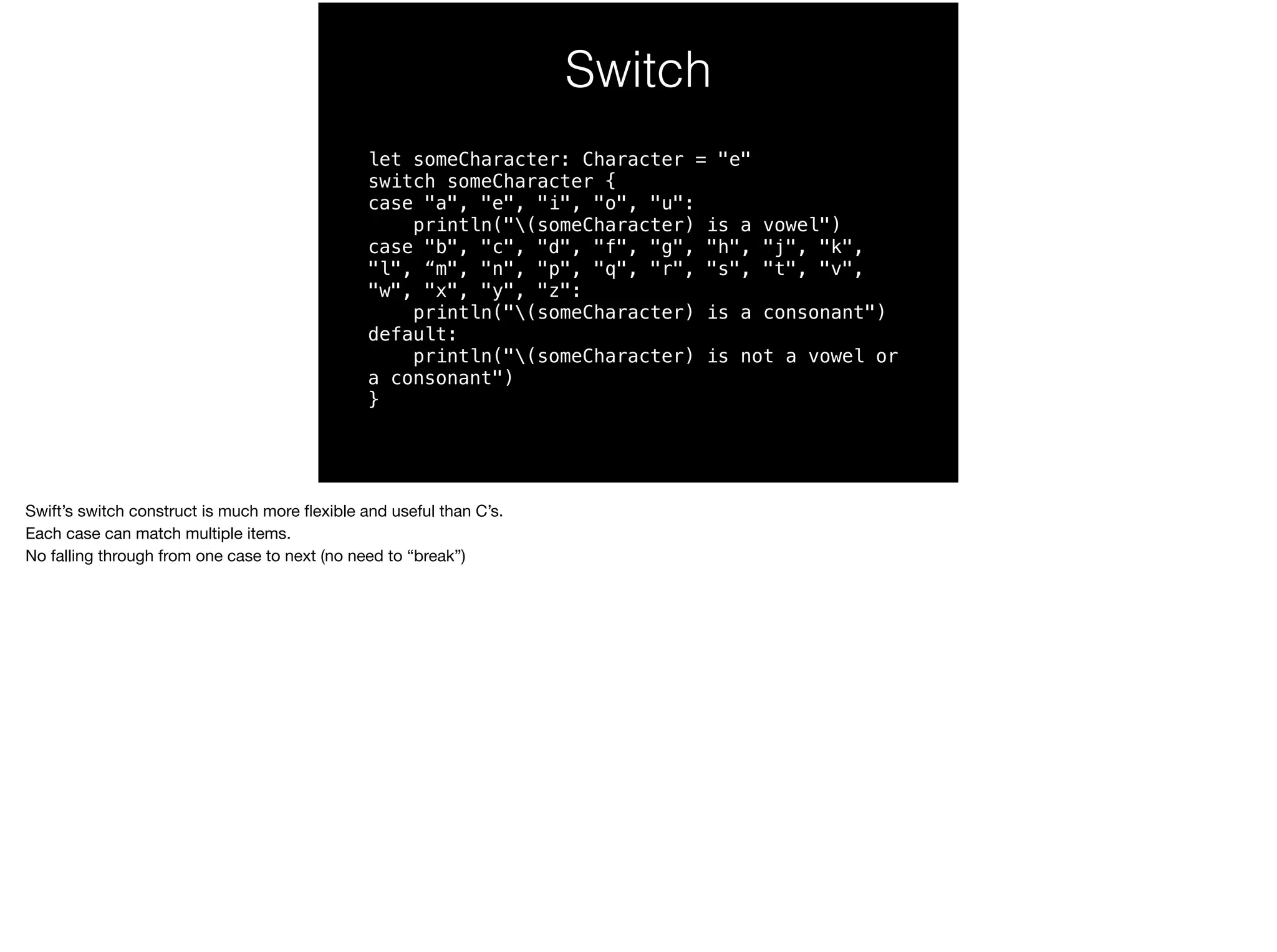 Switch 
let someCharacter: Character = "e" 
switch someCharacter { 
case "a", "e", "i", "o", "u": 
println("(someCharacter) is a vowel") 
case "b", "c", "d", "f", "g", "h", "j", "k", 
"l", “m", "n", "p", "q", "r", "s", "t", "v", 
"w", "x", "y", "z": 
println("(someCharacter) is a consonant") 
default: 
println("(someCharacter) is not a vowel or 
a consonant") 
} 
Swift’s switch construct is much more flexible and useful than C’s. 
Each case can match multiple items. 
No falling through from one case to next (no need to “break”) 
 