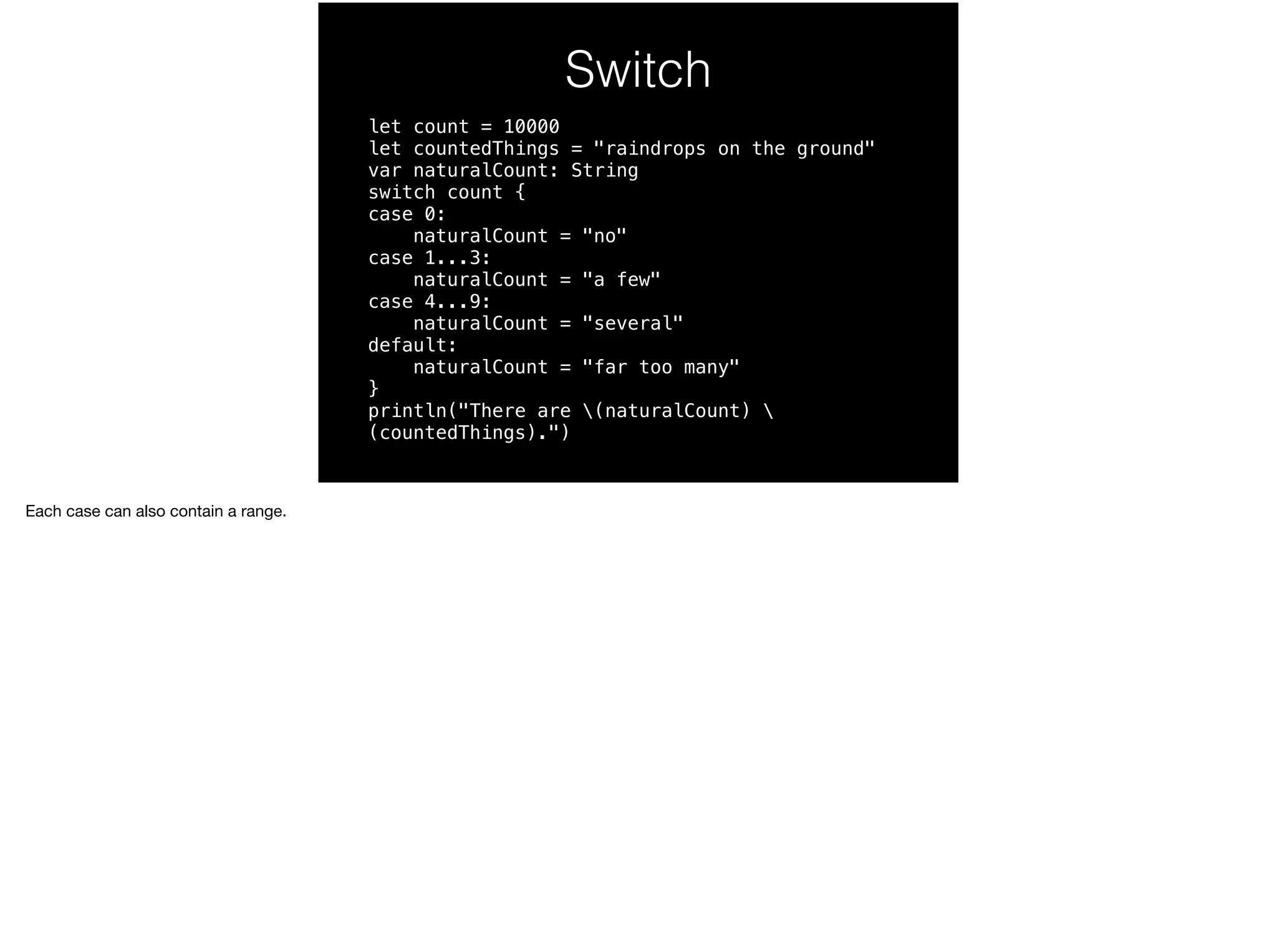Switch 
let count = 10000 
let countedThings = "raindrops on the ground" 
var naturalCount: String 
switch count { 
case 0: 
naturalCount = "no" 
case 1...3: 
naturalCount = "a few" 
case 4...9: 
naturalCount = "several" 
default: 
naturalCount = "far too many" 
} 
println("There are (naturalCount)  
(countedThings).") 
Each case can also contain a range. 
 