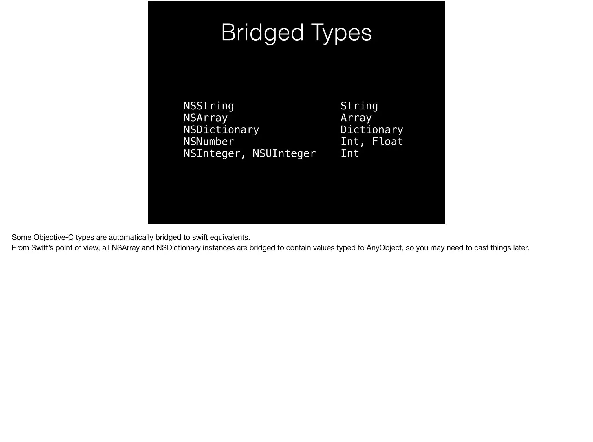 Bridged Types 
NSString 
NSArray 
NSDictionary 
NSNumber 
NSInteger, NSUInteger 
String 
Array 
Dictionary 
Int, Float 
Int 
Some Objective-C types are automatically bridged to swift equivalents. 
From Swift’s point of view, all NSArray and NSDictionary instances are bridged to contain values typed to AnyObject, so you may need to cast things later. 
 