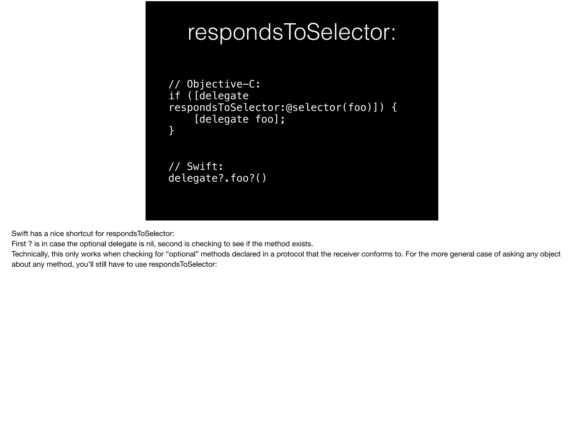 respondsToSelector: 
// Objective-C: 
if ([delegate 
respondsToSelector:@selector(foo)]) { 
[delegate foo]; 
} 
// Swift: 
delegate?.foo?() 
Swift has a nice shortcut for respondsToSelector: 
First ? is in case the optional delegate is nil, second is checking to see if the method exists. 
Technically, this only works when checking for “optional” methods declared in a protocol that the receiver conforms to. For the more general case of asking any object 
about any method, you’ll still have to use respondsToSelector: 
 