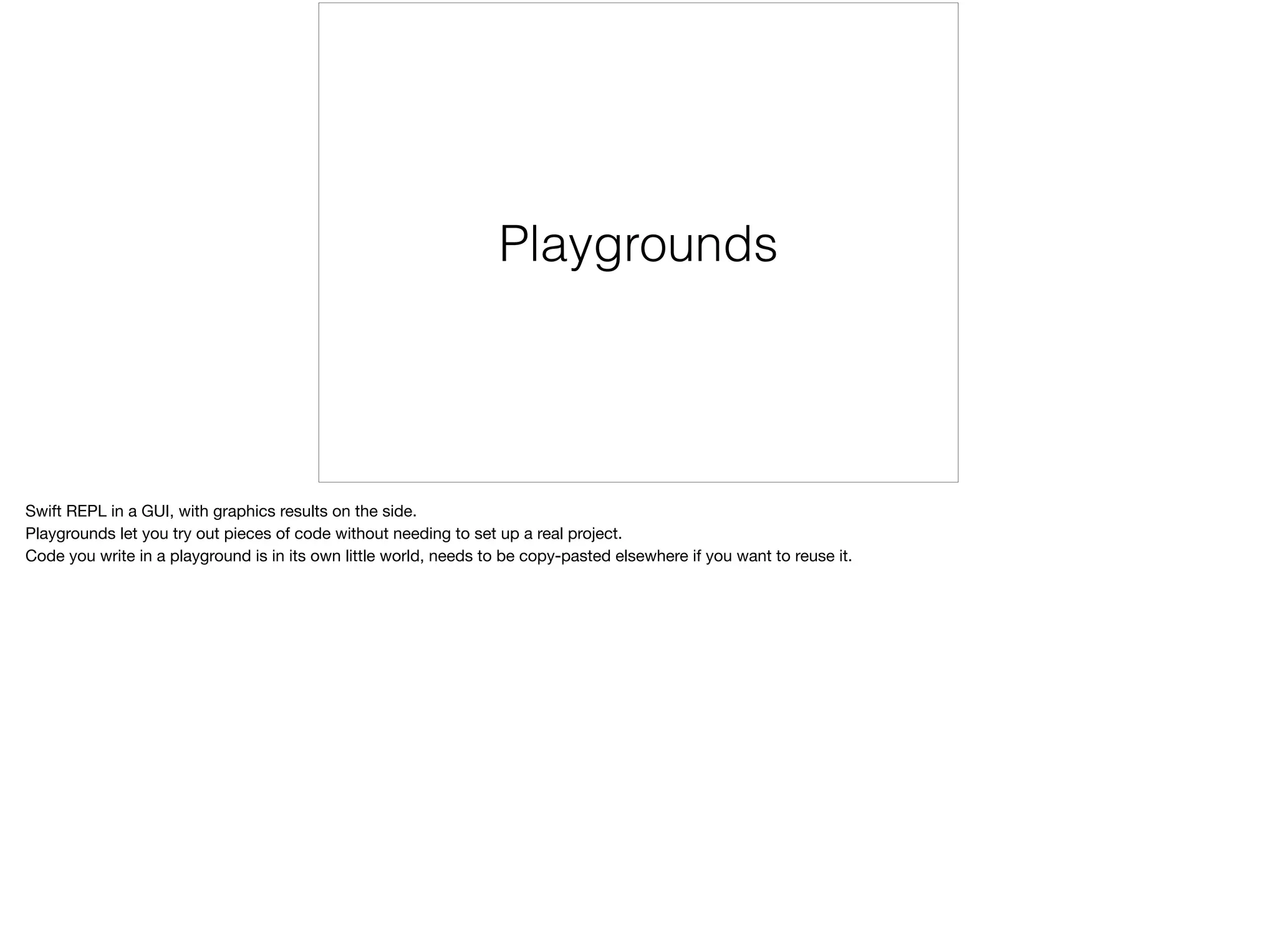 Playgrounds 
Swift REPL in a GUI, with graphics results on the side. 
Playgrounds let you try out pieces of code without needing to set up a real project. 
Code you write in a playground is in its own little world, needs to be copy-pasted elsewhere if you want to reuse it. 
 