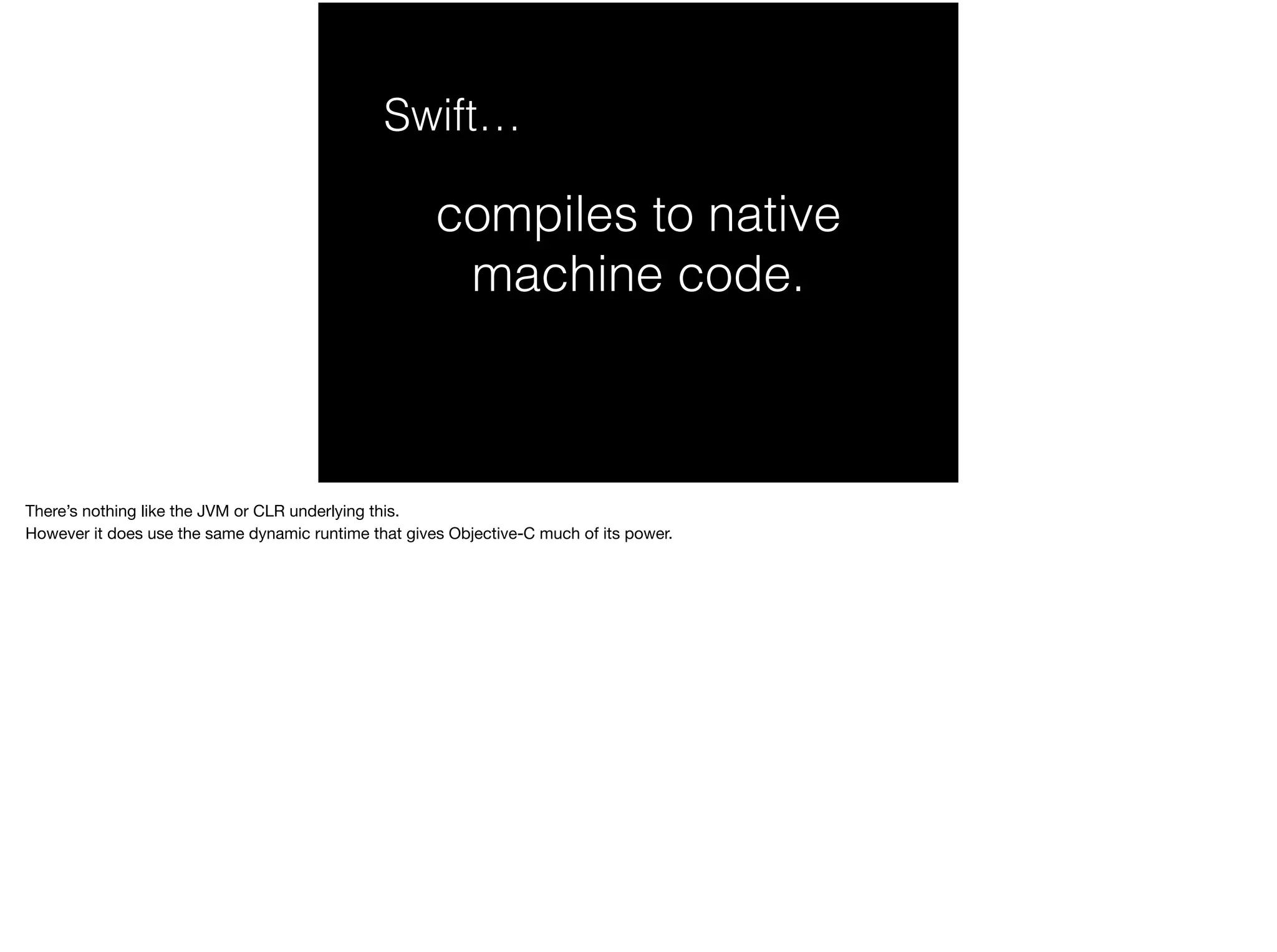 Swift… 
compiles to native 
machine code. 
There’s nothing like the JVM or CLR underlying this. 
However it does use the same dynamic runtime that gives Objective-C much of its power. 
 
