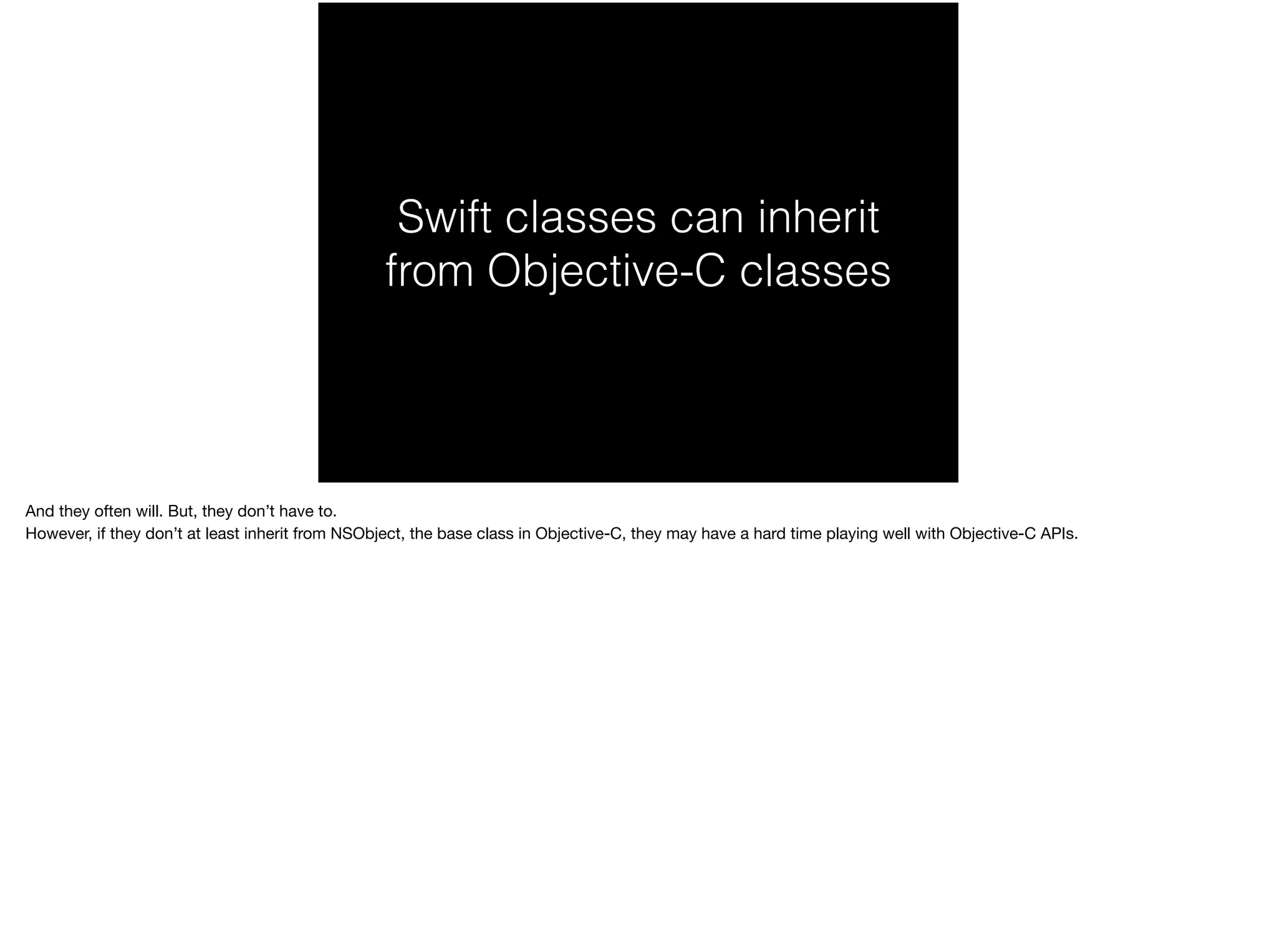 Swift classes can inherit 
from Objective-C classes 
And they often will. But, they don’t have to. 
However, if they don’t at least inherit from NSObject, the base class in Objective-C, they may have a hard time playing well with Objective-C APIs. 
 