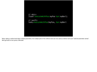 // objc: 
[task executeWithFoo:myFoo bar:myBar]; 
// swift: 
task.executeWithFoo(myFoo, bar:myBar) 
When calling a method that takes multiple parameters, the multiple parts of the method name are now used as method name and “external parameter names”. 
We’ll get back to the syntax a little later. 
 