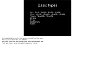 Basic types 
Int, Int8, Int16, Int32, Int64, 
UInt, UInt8, UInt16, UInt32, UInt64 
Float, Float32, Float64 
String 
Array 
Dictionary 
Tuple 
Swift has a huge list of specific integer types, and a few different float types. 
Probably just use Int and Float most of the time. 
Also built-in String, Array, and Dictionary types. (which we’ll get back to later) 
Finally tuple. If you’re familiar with tuples in ruby etc, this is similar. 
 
