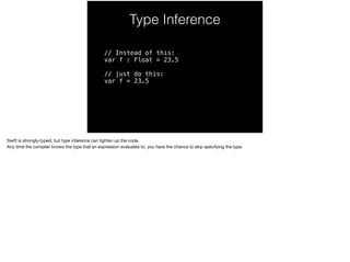 Type Inference 
// Instead of this: 
var f : Float = 23.5 
// just do this: 
var f = 23.5 
Swift is strongly-typed, but type inference can tighten up the code. 
Any time the compiler knows the type that an expression evaluates to, you have the chance to skip specifying the type. 
 