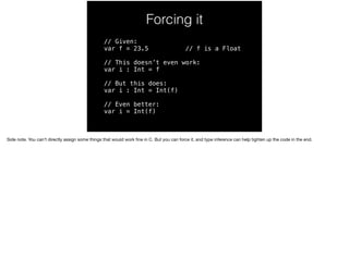 Forcing it 
// Given: 
var f = 23.5 // f is a Float 
// This doesn’t even work: 
var i : Int = f 
// But this does: 
var i : Int = Int(f) 
// Even better: 
var i = Int(f) 
Side note. You can’t directly assign some things that would work fine in C. But you can force it, and type inference can help tighten up the code in the end. 
 
