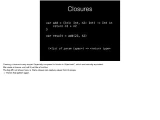 Closures 
var add = {(n1: Int, n2: Int) -> Int in 
return n1 + n2 
} 
var result = add(23, 42) 
(<list of param types>) -> <return type> 
Creating a closure is very simple. Especially compared to blocks in Objective-C, which are basically equivalent. 
We create a closure, and call it just like a function. 
The big diff, not shown here, is that a closure can capture values from its scope. 
-> There’s that pattern again. 
 