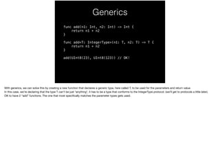 Generics 
func add(n1: Int, n2: Int) -> Int { 
return n1 + n2 
} 
func add<T: IntegerType>(n1: T, n2: T) -> T { 
return n1 + n2 
} 
add(UInt8(23), UInt8(123)) // OK! 
With generics, we can solve this by creating a new function that declares a generic type, here called T, to be used for the parameters and return value. 
In this case, we’re declaring that the type T can’t be just *anything*, it has to be a type that conforms to the IntegerType protocol. (we’ll get to protocols a little later). 
OK to have 2 “add” functions. The one that most specifically matches the parameter types gets used. 
 