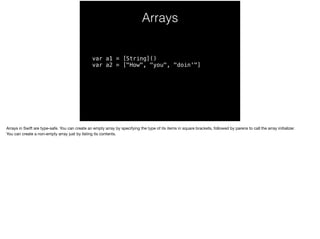 Arrays 
var a1 = [String]() 
var a2 = ["How", "you", "doin'"] 
Arrays in Swift are type-safe. You can create an empty array by specifying the type of its items in square brackets, followed by parens to call the array initializer. 
You can create a non-empty array just by listing its contents. 
 
