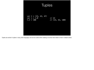 Tuples 
var t = (23, 42, 47) 
var i = t.0 // 23 
t.2 = 100 // (23, 42, 100) 
Tuples are similar to tuples in many other language, and can be useful when creating a function that needs to return multiple values. 
 