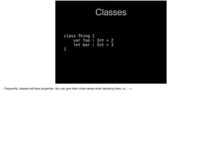 Classes 
class Thing { 
var foo : Int = 2 
let bar : Int = 3 
} 
Frequently, classes will have properties. You can give them initial values when declaring them, or… -> 
 